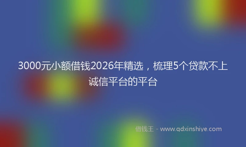 3000元小额借钱2026年精选,梳理5个贷款不上诚信平台的平台