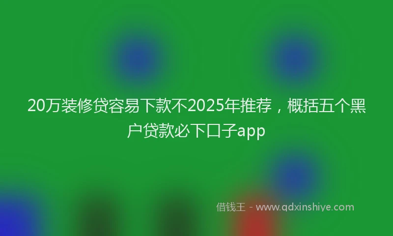 20万装修贷容易下款不2025年推荐，概括五个黑户贷款必下口子app