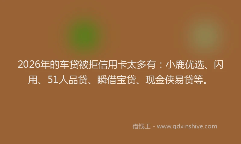 2026年的车贷被拒信用卡太多有：小鹿优选、闪用、51人品贷、瞬借宝贷、现金侠易贷等。
