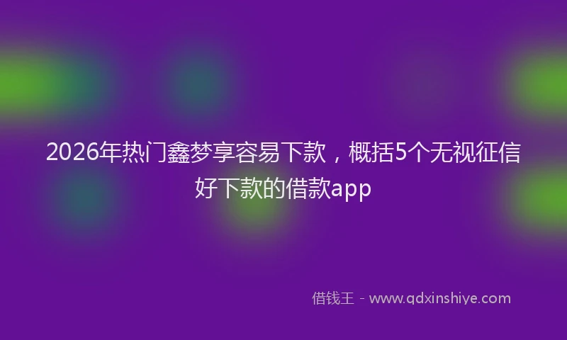 2026年热门鑫梦享容易下款,概括5个无视征信好下款的借款app