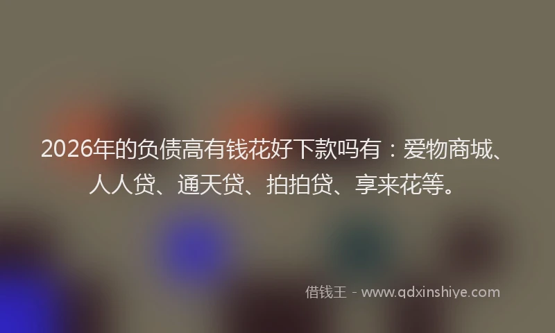 2026年的负债高有钱花好下款吗有：爱物商城、人人贷、通天贷、拍拍贷、享来花等。