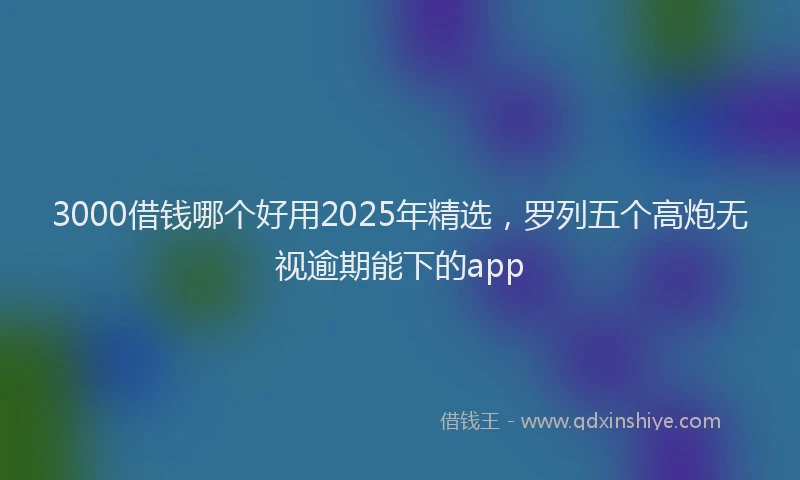 3000借钱哪个好用2025年精选,罗列五个高炮无视逾期能下的app