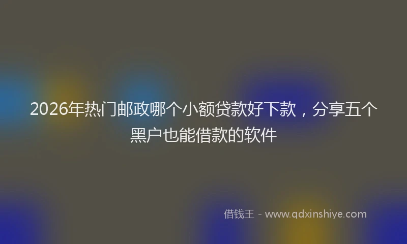 2026年热门邮政哪个小额贷款好下款，分享五个黑户也能借款的软件