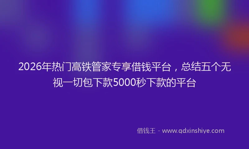 2026年热门高铁管家专享借钱平台，总结五个无视一切包下款5000秒下款的平台
