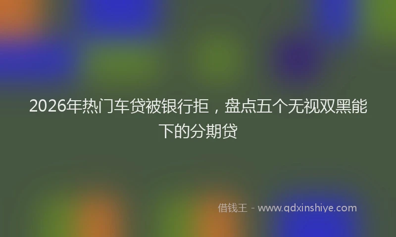 2026年热门车贷被银行拒，盘点五个无视双黑能下的分期贷