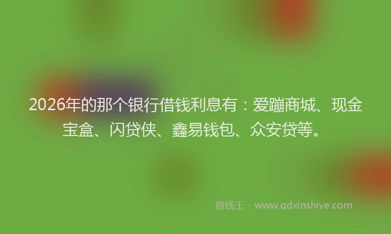 2026年的那个银行借钱利息有：爱蹦商城、现金宝盒、闪贷侠、鑫易钱包、众安贷等。