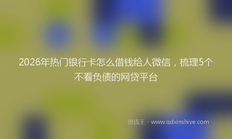 2026年热门银行卡怎么借钱给人微信，梳理5个不看负债的网贷平台