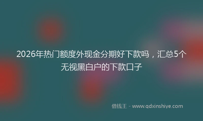 2026年热门额度外现金分期好下款吗，汇总5个无视黑白户的下款口子