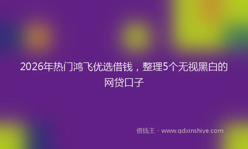2026年热门鸿飞优选借钱，整理5个无视黑白的网贷口子