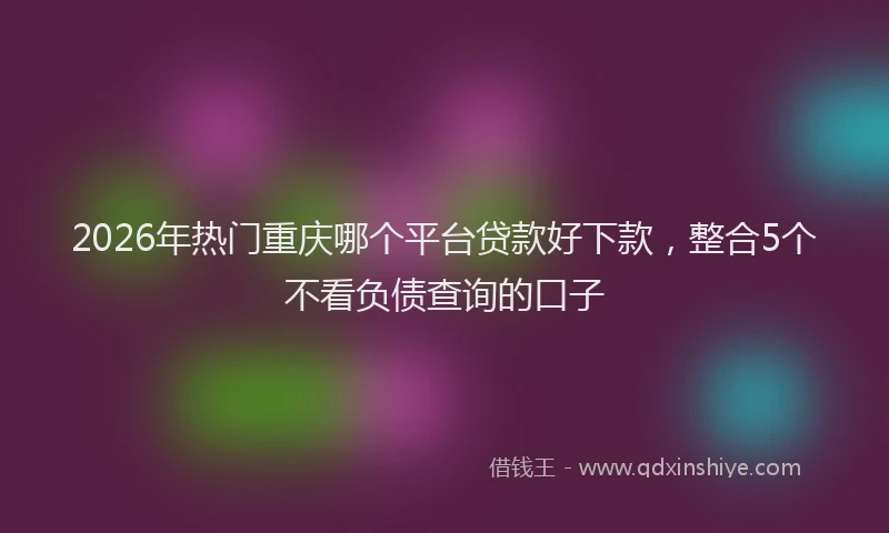 2026年热门重庆哪个平台贷款好下款，整合5个不看负债查询的口子