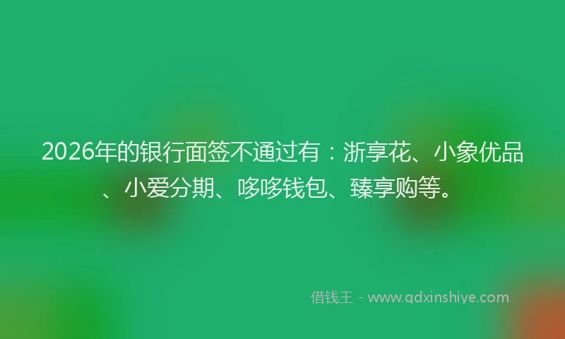 2026年的银行面签不通过有：浙享花、小象优品、小爱分期、哆哆钱包、臻享购等。