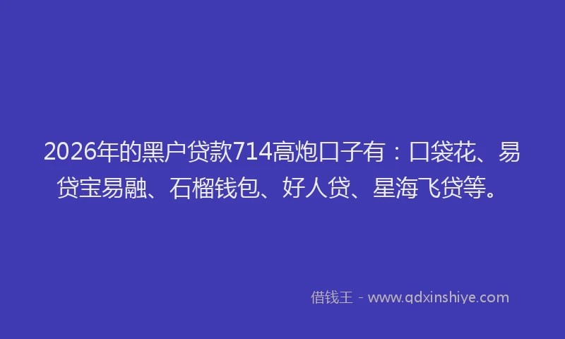 2026年的黑户贷款714高炮口子有：口袋花、易贷宝易融、石榴钱包、好人贷、星海飞贷等。