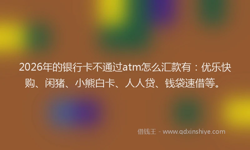 2026年的银行卡不通过atm怎么汇款有：优乐快购、闲猪、小熊白卡、人人贷、钱袋速借等。