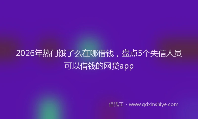 2026年热门饿了么在哪借钱，盘点5个失信人员可以借钱的网贷app