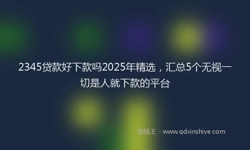2345贷款好下款吗2025年精选,汇总5个无视一切是人就下款的平台