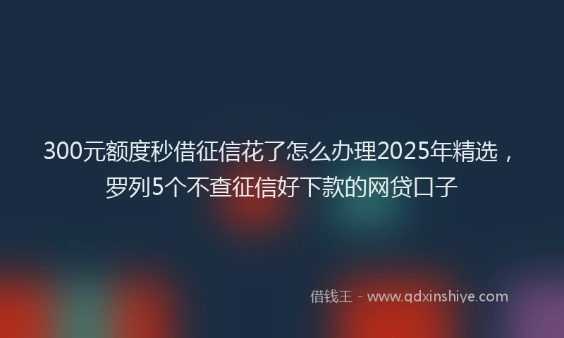 300元额度秒借征信花了怎么办理2025年精选，罗列5个不查征信好下款的网贷口子
