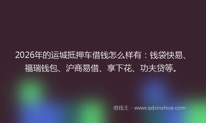 2026年的运城抵押车借钱怎么样有:钱袋快易、福瑞钱包、沪商易借、享下花、功夫贷等。