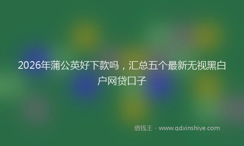 2026年蒲公英好下款吗，汇总五个最新无视黑白户网贷口子