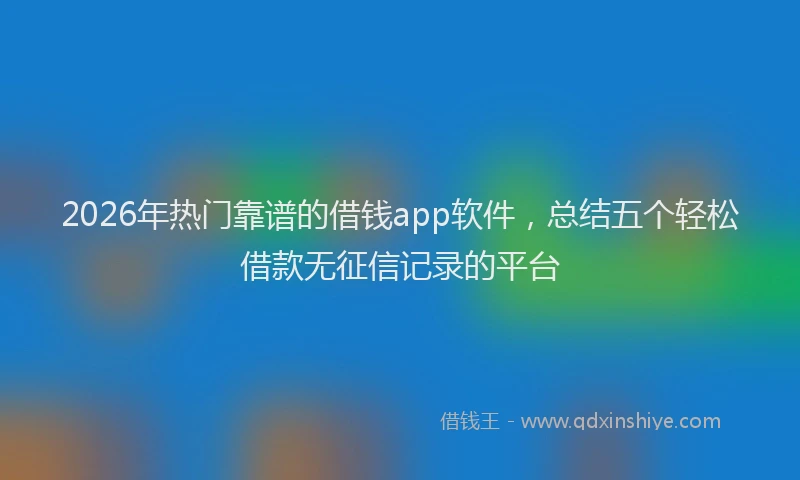 2026年热门靠谱的借钱app软件，总结五个轻松借款无征信记录的平台