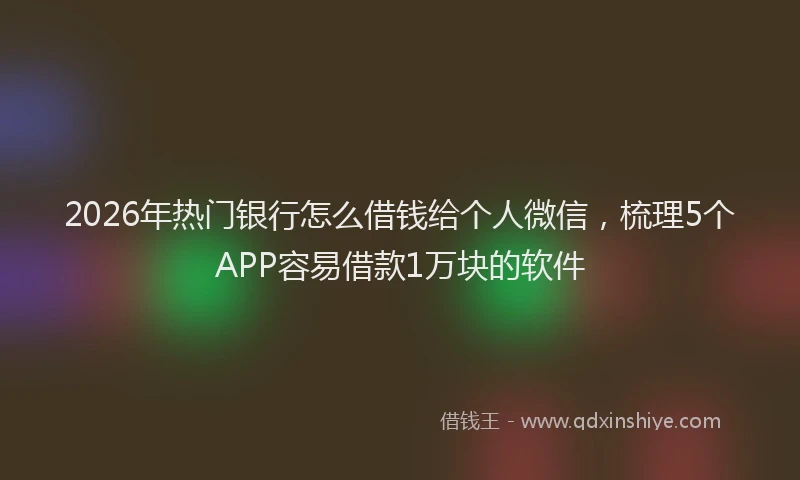 2026年热门银行怎么借钱给个人微信，梳理5个APP容易借款1万块的软件