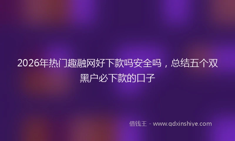 2026年热门趣融网好下款吗安全吗，总结五个双黑户必下款的口子