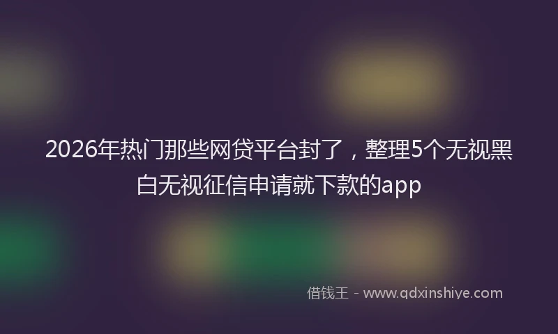 2026年热门那些网贷平台封了，整理5个无视黑白无视征信申请就下款的app
