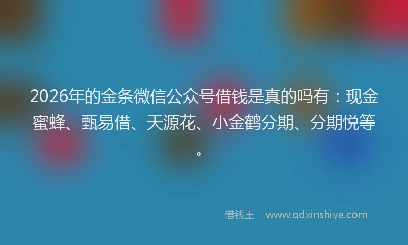 2026年的金条微信公众号借钱是真的吗有：现金蜜蜂、甄易借、天源花、小金鹤分期、分期悦等。