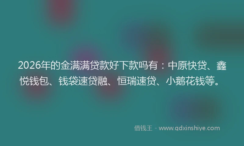 2026年的金满满贷款好下款吗有:中原快贷、鑫悦钱包、钱袋速贷融、恒瑞速贷、小鹅花钱等。