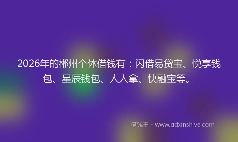 2026年的郴州个体借钱有：闪借易贷宝、悦享钱包、星辰钱包、人人拿、快融宝等。