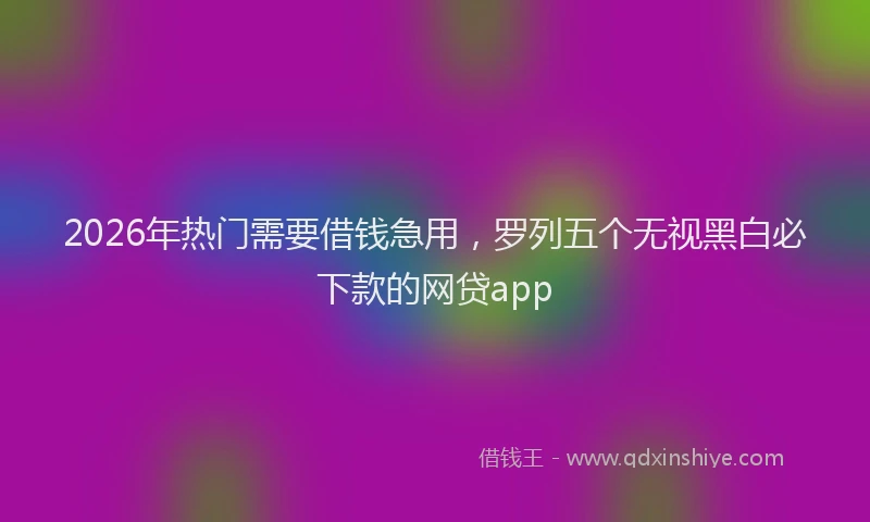 2026年热门需要借钱急用,罗列五个无视黑白必下款的网贷app