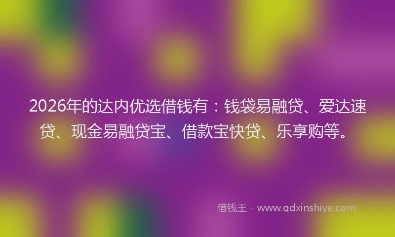 2026年的达内优选借钱有：钱袋易融贷、爱达速贷、现金易融贷宝、借款宝快贷、乐享购等。