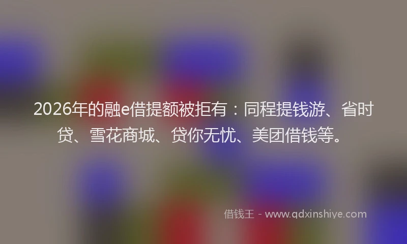 2026年的融e借提额被拒有：同程提钱游、省时贷、雪花商城、贷你无忧、美团借钱等。