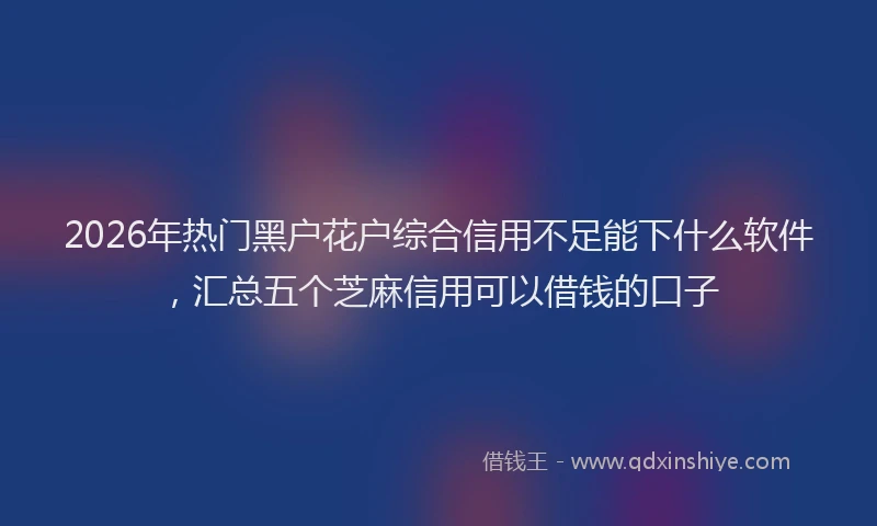 2026年热门黑户花户综合信用不足能下什么软件，汇总五个芝麻信用可以借钱的口子
