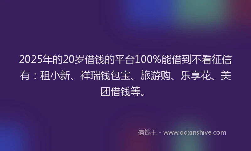 2025年的20岁借钱的平台100%能借到不看征信有：租小新、祥瑞钱包宝、旅游购、乐享花、美团借钱等。