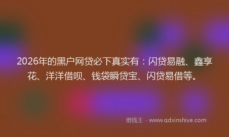 2026年的黑户网贷必下真实有：闪贷易融、鑫享花、洋洋借呗、钱袋瞬贷宝、闪贷易借等。