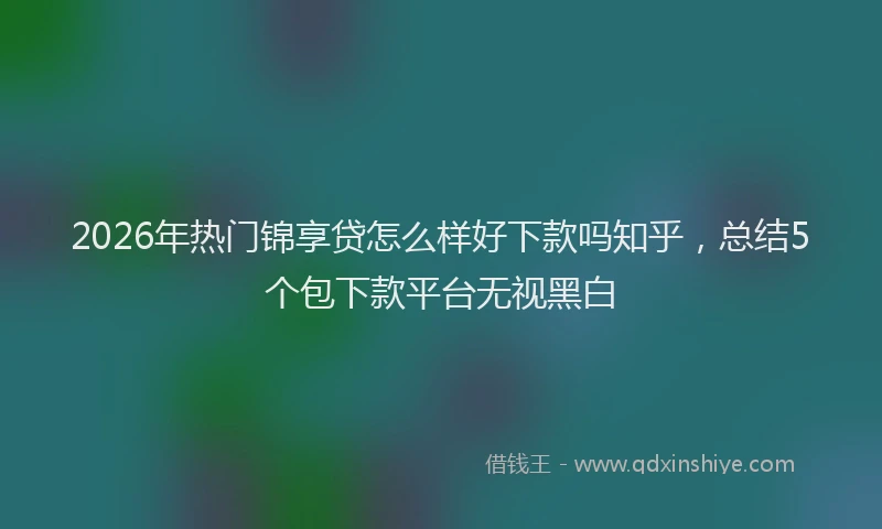 2026年热门锦享贷怎么样好下款吗知乎，总结5个包下款平台无视黑白