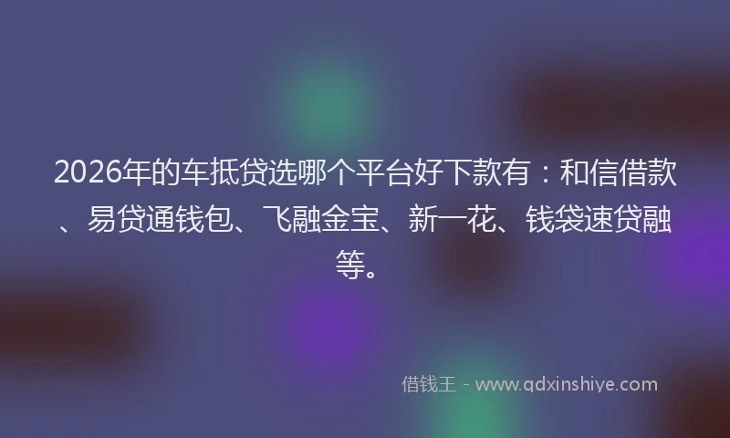 2026年的车抵贷选哪个平台好下款有：和信借款、易贷通钱包、飞融金宝、新一花、钱袋速贷融等。