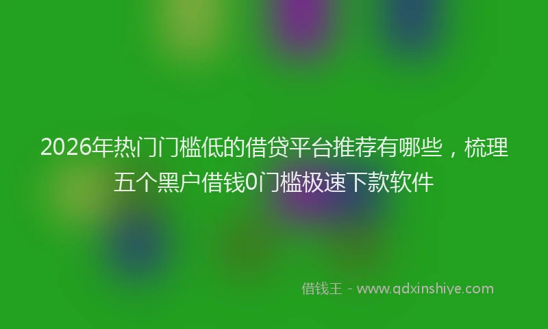 2026年热门门槛低的借贷平台推荐有哪些，梳理五个黑户借钱0门槛极速下款软件