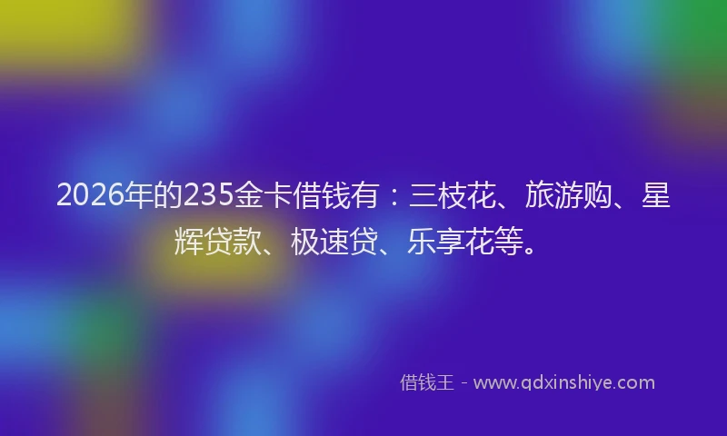 2026年的235金卡借钱有：三枝花、旅游购、星辉贷款、极速贷、乐享花等。