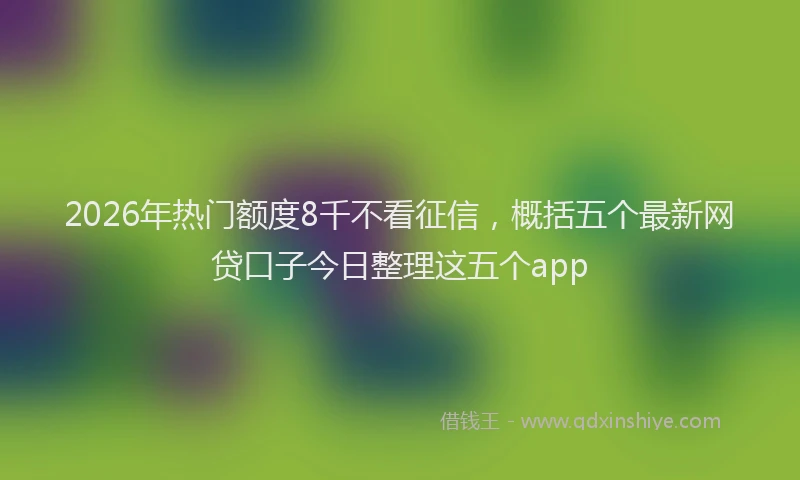 2026年热门额度8千不看征信，概括五个最新网贷口子今日整理这五个app