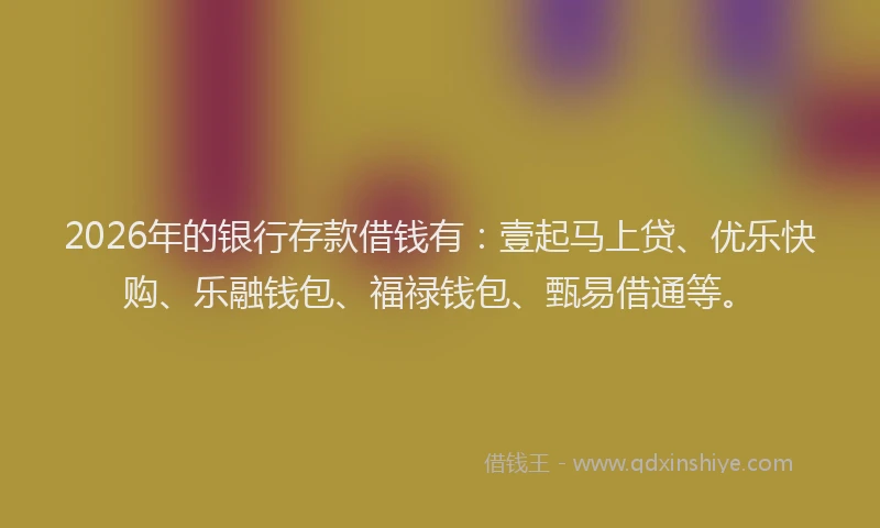 2026年的银行存款借钱有：壹起马上贷、优乐快购、乐融钱包、福禄钱包、甄易借通等。