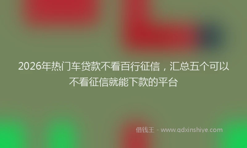 2026年热门车贷款不看百行征信，汇总五个可以不看征信就能下款的平台