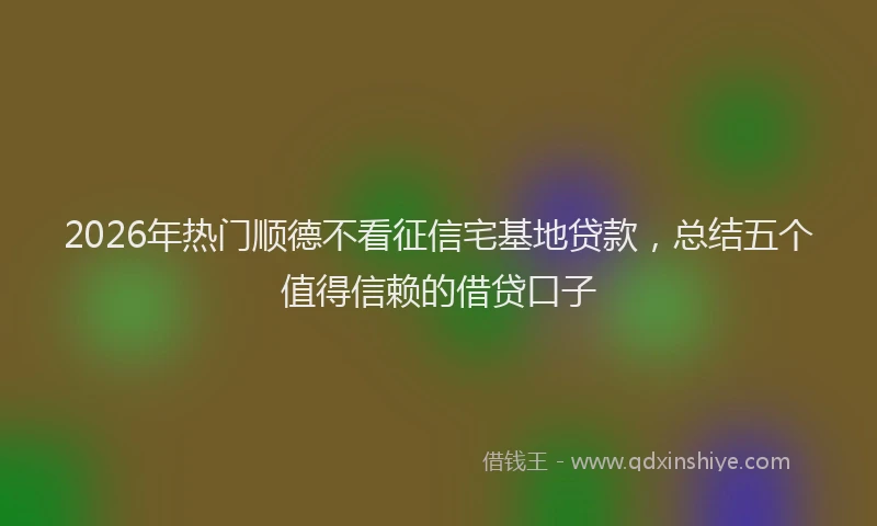 2026年热门顺德不看征信宅基地贷款，总结五个值得信赖的借贷口子