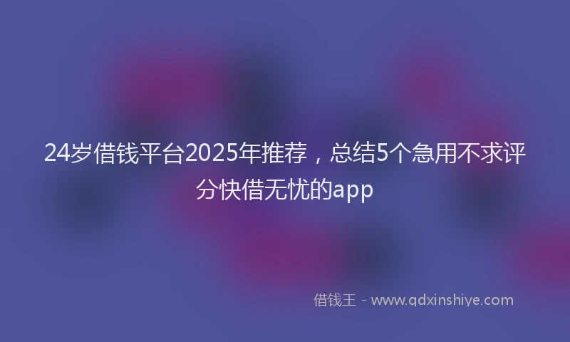 24岁借钱平台2025年推荐，总结5个急用不求评分快借无忧的app