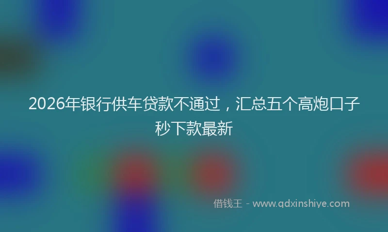 2026年银行供车贷款不通过，汇总五个高炮口子秒下款最新