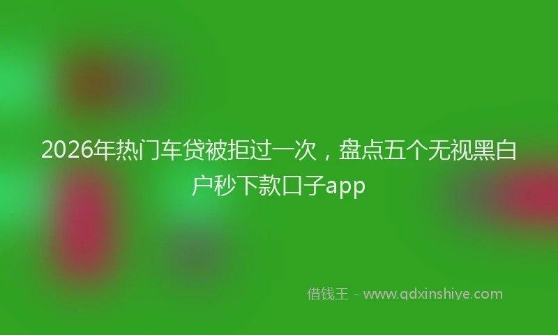 2026年热门车贷被拒过一次，盘点五个无视黑白户秒下款口子app