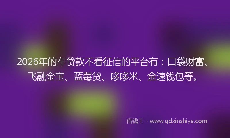 2026年的车贷款不看征信的平台有：口袋财富、飞融金宝、蓝莓贷、哆哆米、金速钱包等。