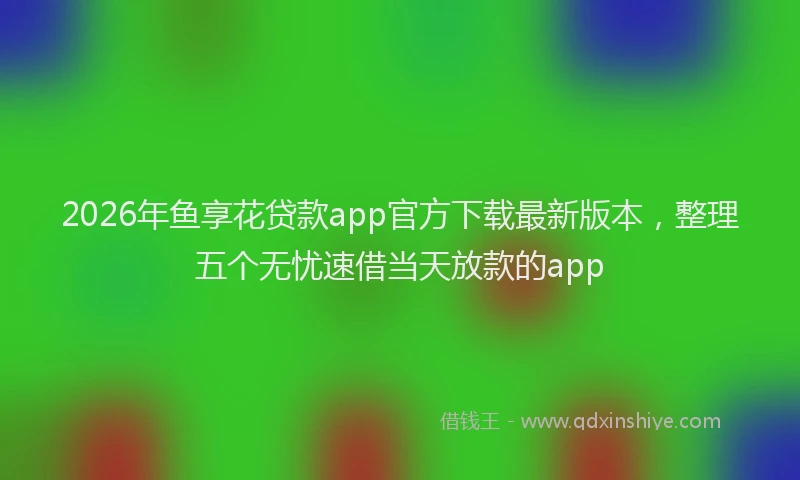 2026年鱼享花贷款app官方下载最新版本，整理五个无忧速借当天放款的app