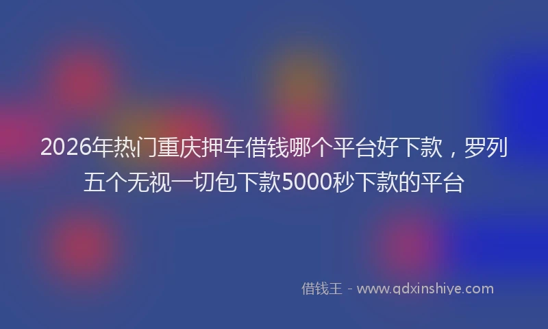 2026年热门重庆押车借钱哪个平台好下款,罗列五个无视一切包下款5000秒下款的平台