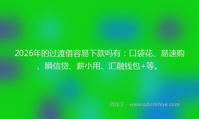 2026年的过渡借容易下款吗有：口袋花、易速购、瞬信贷、薪小用、汇融钱包+等。